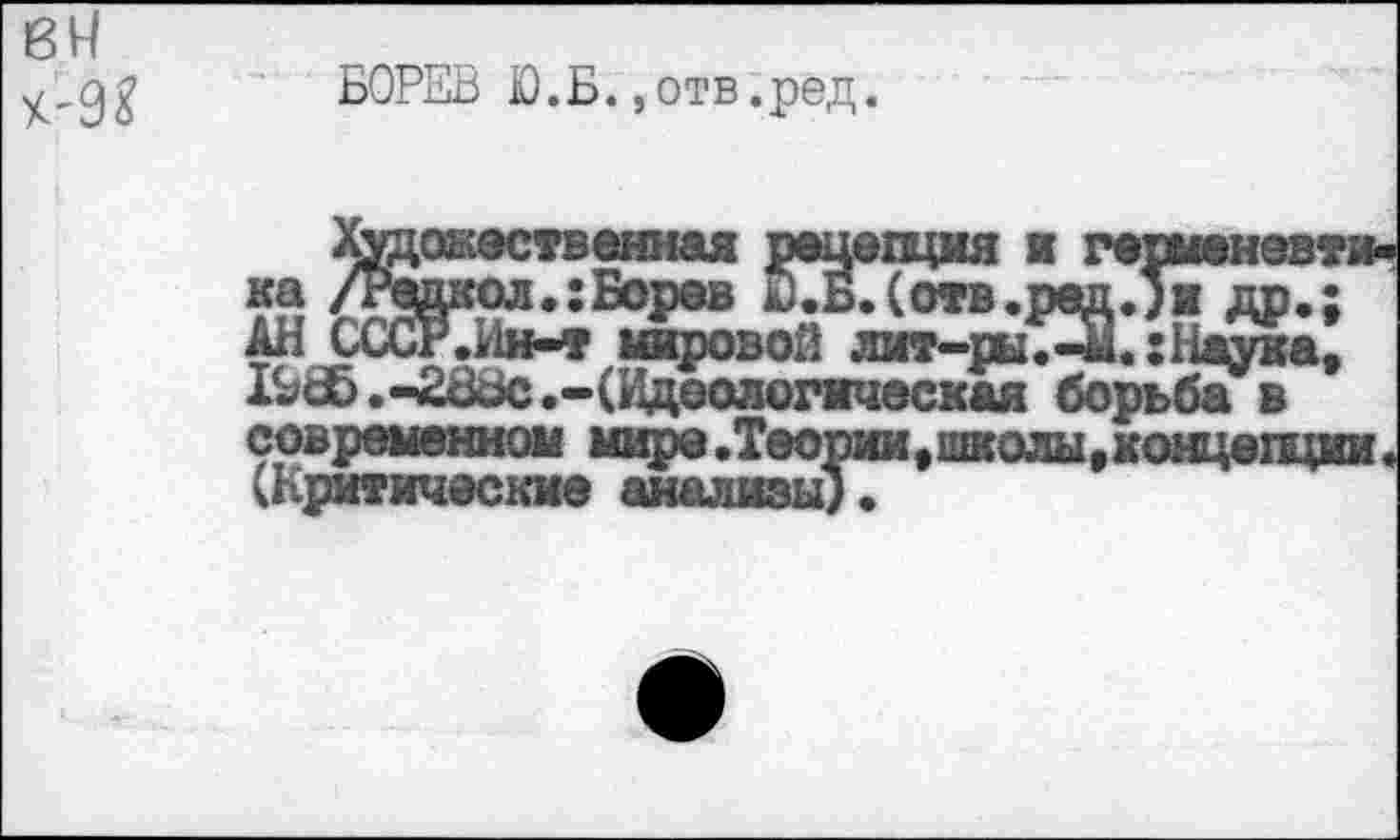 ﻿8Н
БОРЕВ Ю.Б.,отв.ред.
.онественная рецепция и германевт Вкол.:Борев Б.(отв.ред.}■ др.; Р.Ии-т мировой лит-ры.-и. :Наука,
<№0Л':Б°Р&в йдБДотв.ршхЛи др.; АН СССР.Ин-т шсровой лит-ры.-и.:Наука, .-2ск5с .-(Идеологическая борьба в современном мире .Теории,школы,концещии (Критические анализы).